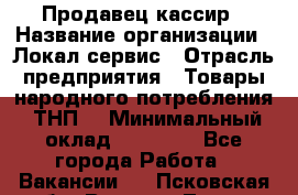 Продавец-кассир › Название организации ­ Локал сервис › Отрасль предприятия ­ Товары народного потребления (ТНП) › Минимальный оклад ­ 28 000 - Все города Работа » Вакансии   . Псковская обл.,Великие Луки г.